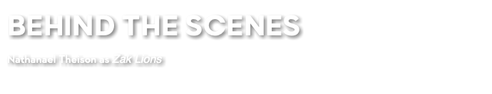 BEHIND THE SCENES Nathanael Theison as Zak Lions